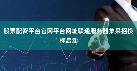 股票配资平台官网平台网址联通服务器集采招投标启动