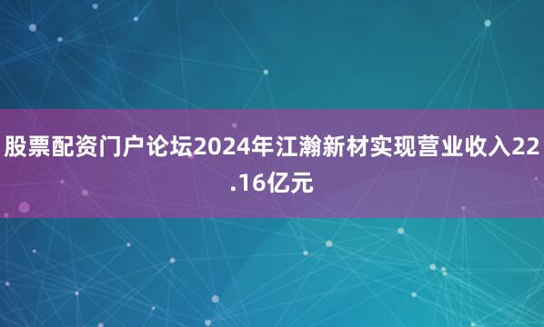 股票配资门户论坛2024年江瀚新材实现营业收入22.16亿元