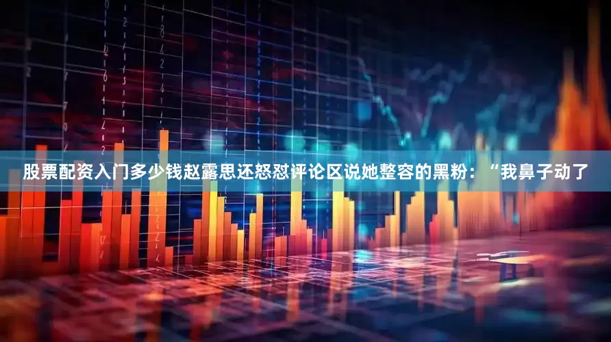 股票配资入门多少钱赵露思还怒怼评论区说她整容的黑粉：“我鼻子动了